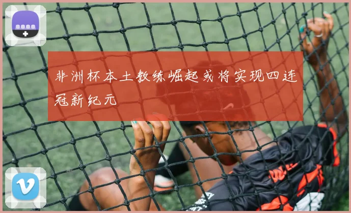 非洲杯本土教练崛起或将实现四连冠新纪元