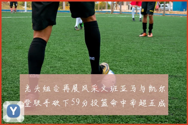光头组合再展风采文班亚马与凯尔登联手砍下59分投篮命中率超五成