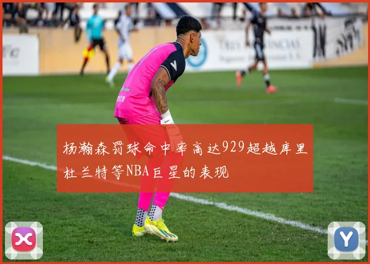 杨瀚森罚球命中率高达929超越库里杜兰特等NBA巨星的表现