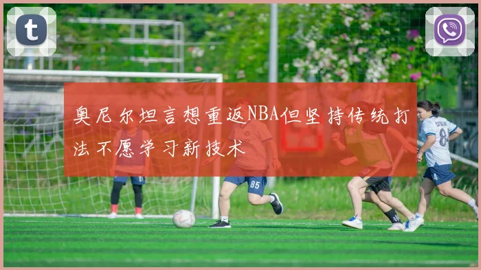 奥尼尔坦言想重返NBA但坚持传统打法不愿学习新技术