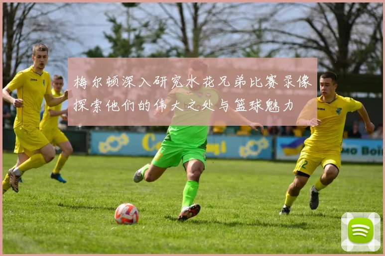 梅尔顿深入研究水花兄弟比赛录像探索他们的伟大之处与篮球魅力