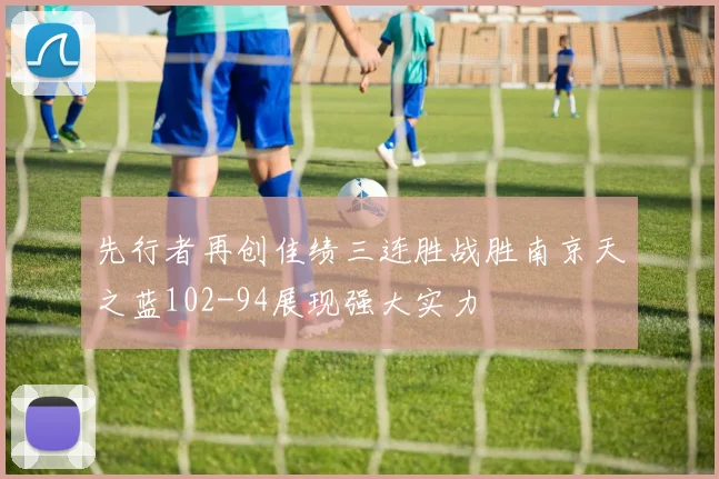 先行者再创佳绩三连胜战胜南京天之蓝102-94展现强大实力