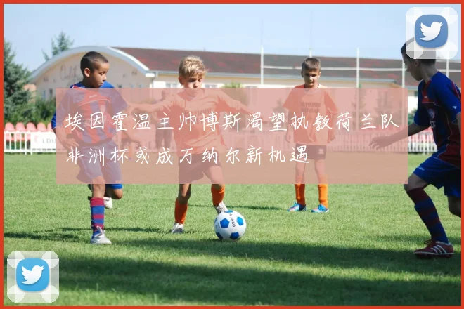 埃因霍温主帅博斯渴望执教荷兰队非洲杯或成万纳尔新机遇