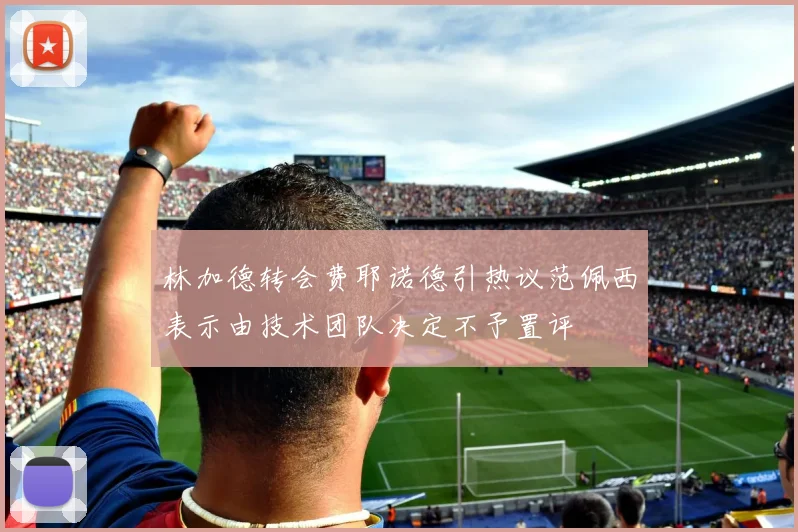 林加德转会费耶诺德引热议范佩西表示由技术团队决定不予置评