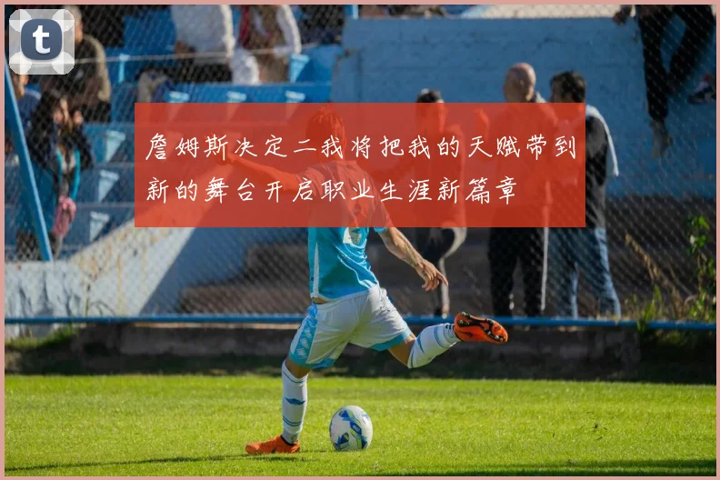 詹姆斯决定二我将把我的天赋带到新的舞台开启职业生涯新篇章