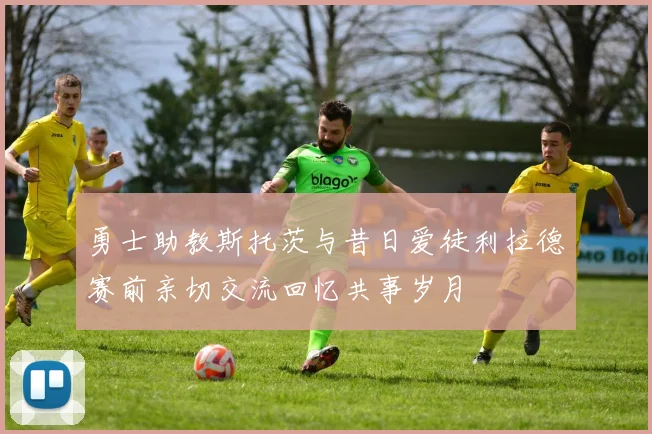 勇士助教斯托茨与昔日爱徒利拉德赛前亲切交流回忆共事岁月