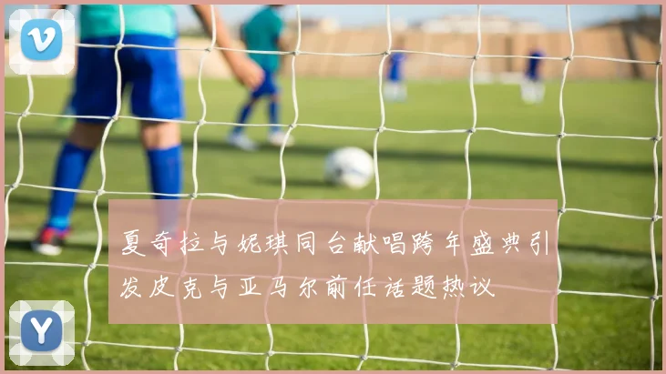 夏奇拉与妮琪同台献唱跨年盛典引发皮克与亚马尔前任话题热议