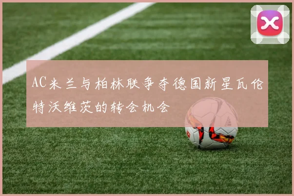 AC米兰与柏林联争夺德国新星瓦伦特沃维茨的转会机会