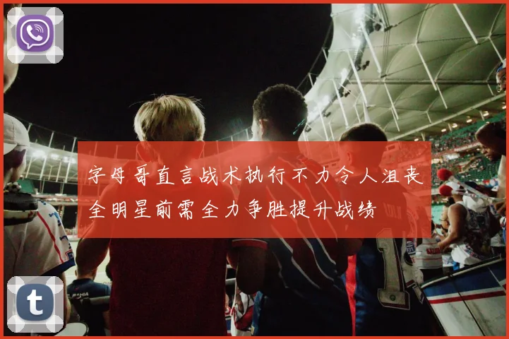 字母哥直言战术执行不力令人沮丧全明星前需全力争胜提升战绩