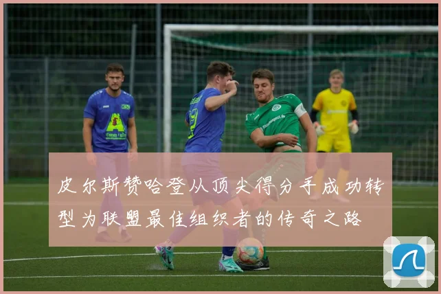 皮尔斯赞哈登从顶尖得分手成功转型为联盟最佳组织者的传奇之路