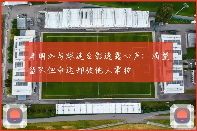 库明加与球迷合影透露心声：渴望留队但命运却被他人掌控