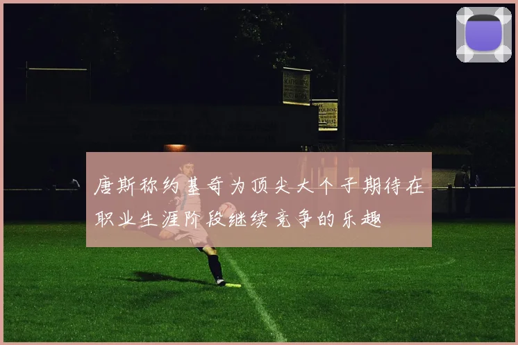 唐斯称约基奇为顶尖大个子期待在职业生涯阶段继续竞争的乐趣