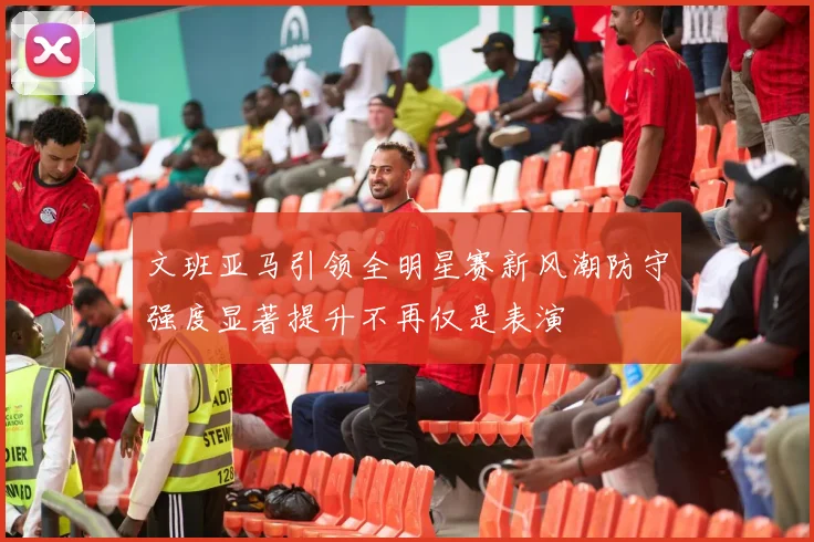 文班亚马引领全明星赛新风潮防守强度显著提升不再仅是表演