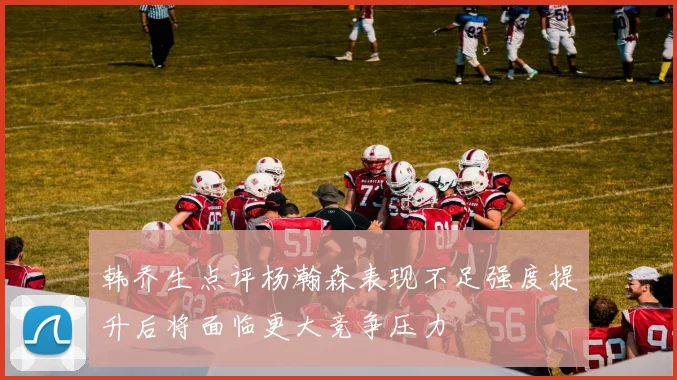 韩乔生点评杨瀚森表现不足强度提升后将面临更大竞争压力