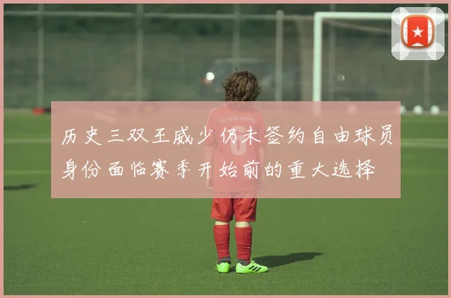 历史三双王威少仍未签约自由球员身份面临赛季开始前的重大选择