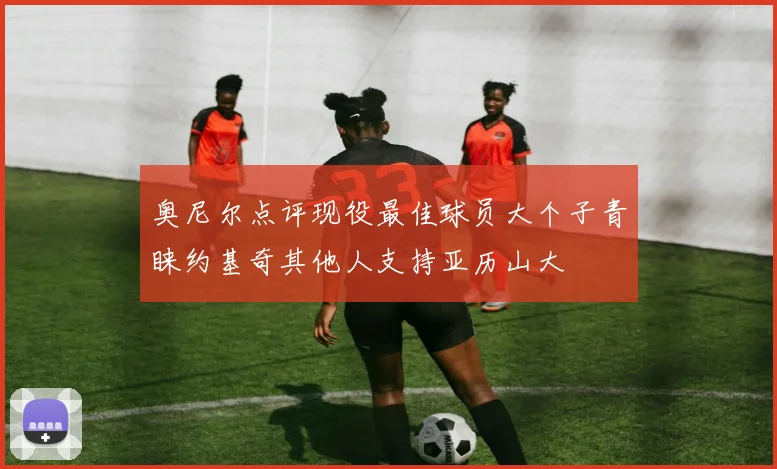 奥尼尔点评现役最佳球员大个子青睐约基奇其他人支持亚历山大