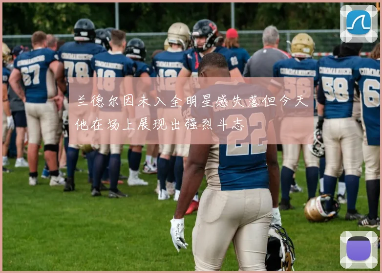 兰德尔因未入全明星感失落但今天他在场上展现出强烈斗志