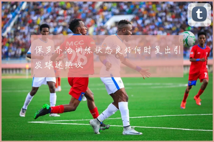 保罗乔治训练状态良好何时复出引发球迷热议