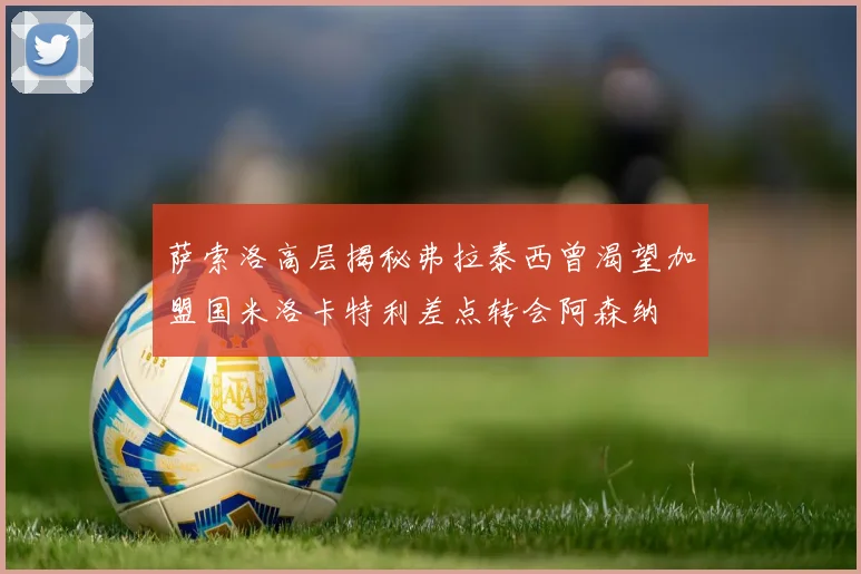 萨索洛高层揭秘弗拉泰西曾渴望加盟国米洛卡特利差点转会阿森纳