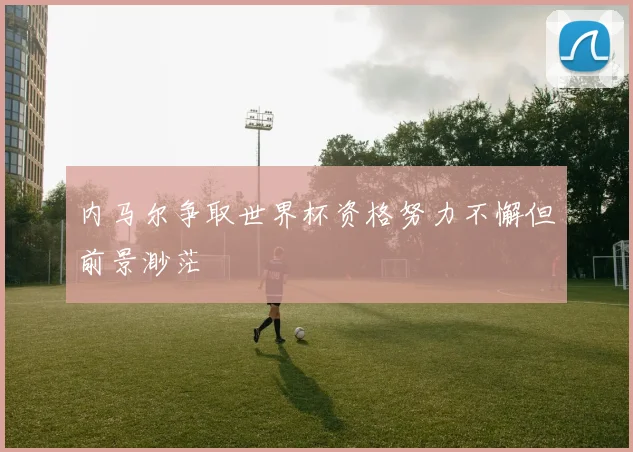 内马尔争取世界杯资格努力不懈但前景渺茫