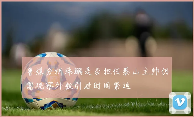 鲁媒分析韩鹏是否担任泰山主帅仍需观察外教引进时间紧迫