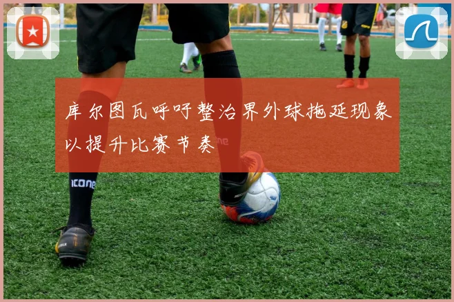 库尔图瓦呼吁整治界外球拖延现象以提升比赛节奏