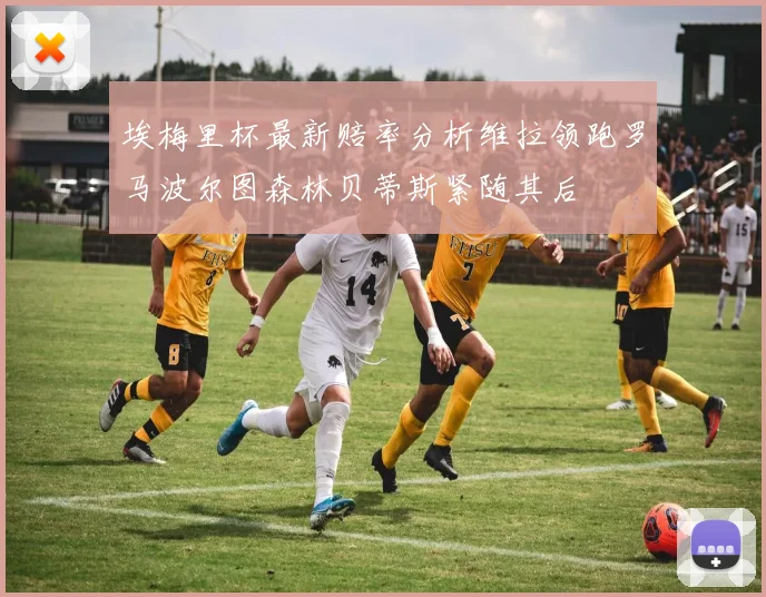 埃梅里杯最新赔率分析维拉领跑罗马波尔图森林贝蒂斯紧随其后