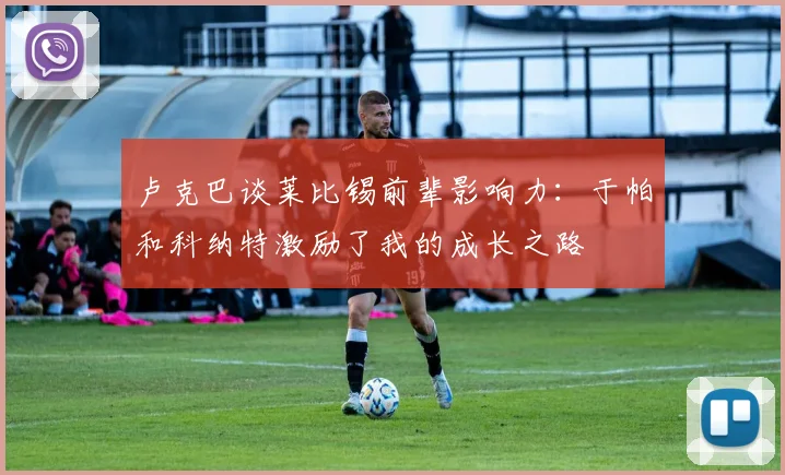 卢克巴谈莱比锡前辈影响力：于帕和科纳特激励了我的成长之路