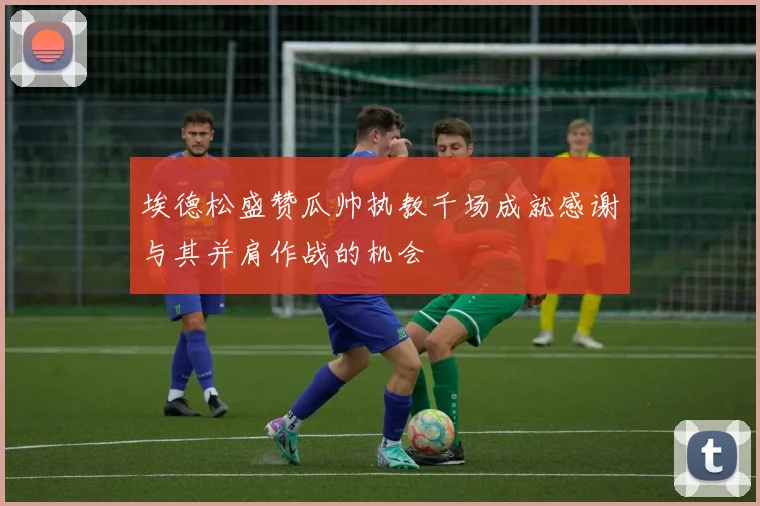 埃德松盛赞瓜帅执教千场成就感谢与其并肩作战的机会