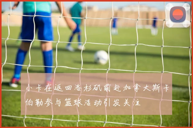 小卡在返回洛杉矶前赴加拿大斯卡伯勒参与篮球活动引发关注