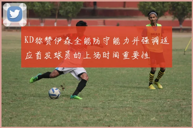 KD称赞伊森全能防守能力并强调适应首发球员的上场时间重要性