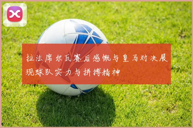 拉法席尔瓦赛后感慨与皇马对决展现球队实力与拼搏精神