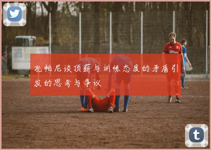 孔帕尼谈顶薪与训练态度的矛盾引发的思考与争议