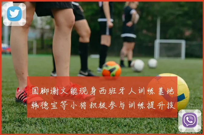 国脚谢文能现身西班牙人训练基地韩德宝等小将积极参与训练提升技艺