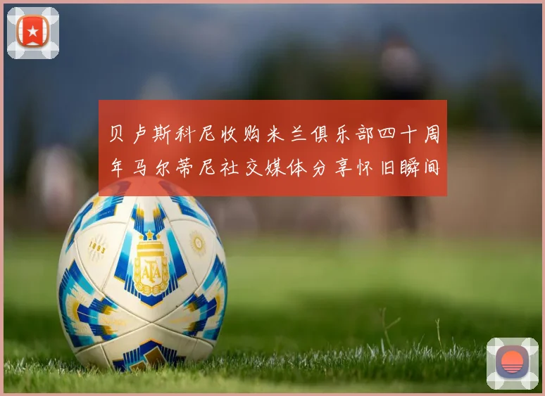 贝卢斯科尼收购米兰俱乐部四十周年马尔蒂尼社交媒体分享怀旧瞬间