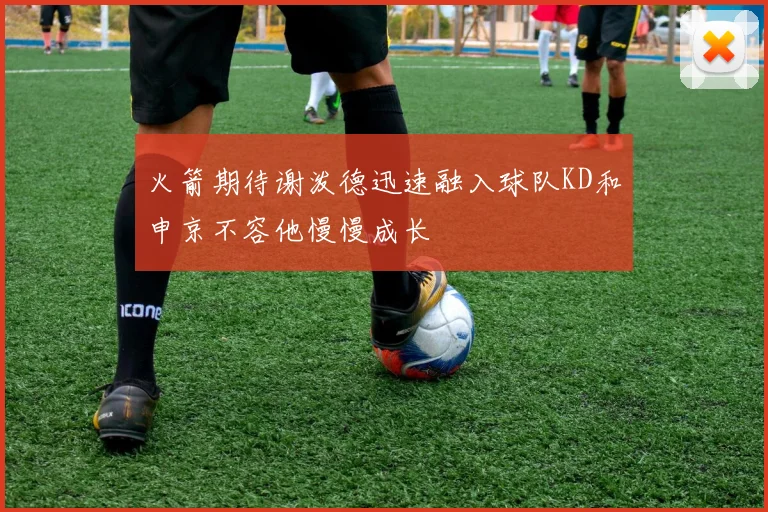 火箭期待谢泼德迅速融入球队KD和申京不容他慢慢成长